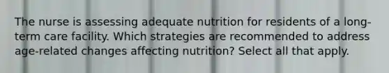 The nurse is assessing adequate nutrition for residents of a long-term care facility. Which strategies are recommended to address age-related changes affecting nutrition? Select all that apply.