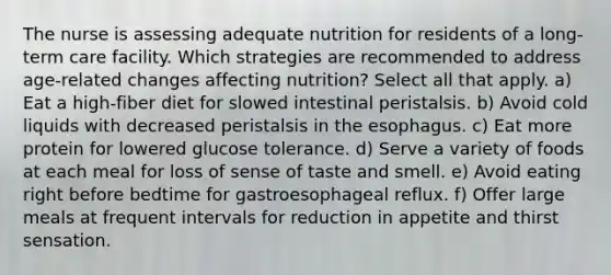 The nurse is assessing adequate nutrition for residents of a long-term care facility. Which strategies are recommended to address age-related changes affecting nutrition? Select all that apply. a) Eat a high-fiber diet for slowed intestinal peristalsis. b) Avoid cold liquids with decreased peristalsis in the esophagus. c) Eat more protein for lowered glucose tolerance. d) Serve a variety of foods at each meal for loss of sense of taste and smell. e) Avoid eating right before bedtime for gastroesophageal reflux. f) Offer large meals at frequent intervals for reduction in appetite and thirst sensation.