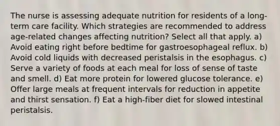 The nurse is assessing adequate nutrition for residents of a long-term care facility. Which strategies are recommended to address age-related changes affecting nutrition? Select all that apply. a) Avoid eating right before bedtime for gastroesophageal reflux. b) Avoid cold liquids with decreased peristalsis in the esophagus. c) Serve a variety of foods at each meal for loss of sense of taste and smell. d) Eat more protein for lowered glucose tolerance. e) Offer large meals at frequent intervals for reduction in appetite and thirst sensation. f) Eat a high-fiber diet for slowed intestinal peristalsis.