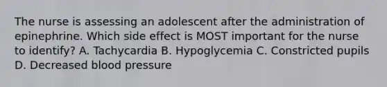 The nurse is assessing an adolescent after the administration of epinephrine. Which side effect is MOST important for the nurse to identify? A. Tachycardia B. Hypoglycemia C. Constricted pupils D. Decreased blood pressure