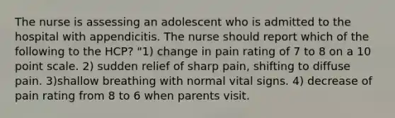 The nurse is assessing an adolescent who is admitted to the hospital with appendicitis. The nurse should report which of the following to the HCP? "1) change in pain rating of 7 to 8 on a 10 point scale. 2) sudden relief of sharp pain, shifting to diffuse pain. 3)shallow breathing with normal vital signs. 4) decrease of pain rating from 8 to 6 when parents visit.