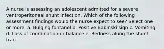 A nurse is assessing an adolescent admitted for a severe ventroperitoneal shunt infection. Which of the following assessment findings would the nurse expect to see? Select one or more: a. Bulging fontanel b. Positive Babinski sign c. Vomiting d. Loss of coordination or balance e. Redness along the shunt tract