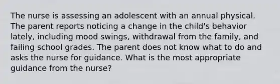 The nurse is assessing an adolescent with an annual physical. The parent reports noticing a change in the child's behavior lately, including mood swings, withdrawal from the family, and failing school grades. The parent does not know what to do and asks the nurse for guidance. What is the most appropriate guidance from the nurse?