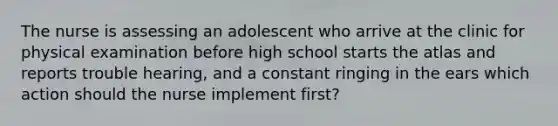 The nurse is assessing an adolescent who arrive at the clinic for physical examination before high school starts the atlas and reports trouble hearing, and a constant ringing in the ears which action should the nurse implement first?