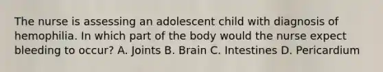 The nurse is assessing an adolescent child with diagnosis of hemophilia. In which part of the body would the nurse expect bleeding to occur? A. Joints B. Brain C. Intestines D. Pericardium