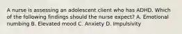 A nurse is assessing an adolescent client who has ADHD. Which of the following findings should the nurse expect? A. Emotional numbing B. Elevated mood C. Anxiety D. Impulsivity