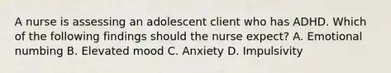 A nurse is assessing an adolescent client who has ADHD. Which of the following findings should the nurse expect? A. Emotional numbing B. Elevated mood C. Anxiety D. Impulsivity