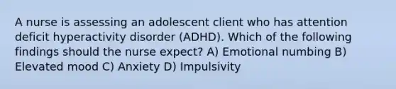 A nurse is assessing an adolescent client who has <a href='https://www.questionai.com/knowledge/kQAn73LsH7-attention-deficit-hyperactivity-disorder' class='anchor-knowledge'>attention deficit hyperactivity disorder</a> (ADHD). Which of the following findings should the nurse expect? A) Emotional numbing B) Elevated mood C) Anxiety D) Impulsivity