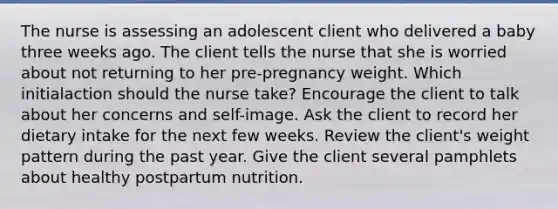 The nurse is assessing an adolescent client who delivered a baby three weeks ago. The client tells the nurse that she is worried about not returning to her pre-pregnancy weight. Which initialaction should the nurse take? Encourage the client to talk about her concerns and self-image. Ask the client to record her dietary intake for the next few weeks. Review the client's weight pattern during the past year. Give the client several pamphlets about healthy postpartum nutrition.