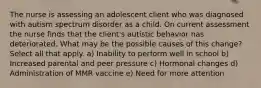 The nurse is assessing an adolescent client who was diagnosed with autism spectrum disorder as a child. On current assessment the nurse finds that the client's autistic behavior has deteriorated. What may be the possible causes of this change? Select all that apply. a) Inability to perform well in school b) Increased parental and peer pressure c) Hormonal changes d) Administration of MMR vaccine e) Need for more attention