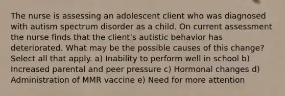 The nurse is assessing an adolescent client who was diagnosed with autism spectrum disorder as a child. On current assessment the nurse finds that the client's autistic behavior has deteriorated. What may be the possible causes of this change? Select all that apply. a) Inability to perform well in school b) Increased parental and peer pressure c) Hormonal changes d) Administration of MMR vaccine e) Need for more attention