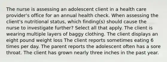 The nurse is assessing an adolescent client in a health care provider's office for an annual health check. When assessing the client's nutritional status, which finding(s) should cause the nurse to investigate further? Select all that apply. The client is wearing multiple layers of baggy clothing. The client displays an eight pound weight loss The client reports sometimes eating 6 times per day. The parent reports the adolescent often has a sore throat. The client has grown nearly three inches in the past year.