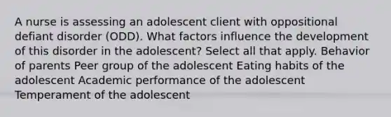 A nurse is assessing an adolescent client with oppositional defiant disorder (ODD). What factors influence the development of this disorder in the adolescent? Select all that apply. Behavior of parents Peer group of the adolescent Eating habits of the adolescent Academic performance of the adolescent Temperament of the adolescent