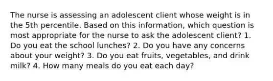 The nurse is assessing an adolescent client whose weight is in the 5th percentile. Based on this information, which question is most appropriate for the nurse to ask the adolescent client? 1. Do you eat the school lunches? 2. Do you have any concerns about your weight? 3. Do you eat fruits, vegetables, and drink milk? 4. How many meals do you eat each day?