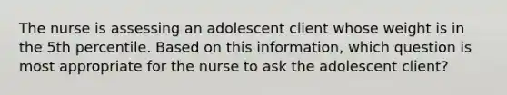 The nurse is assessing an adolescent client whose weight is in the 5th percentile. Based on this information, which question is most appropriate for the nurse to ask the adolescent client?