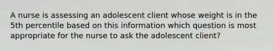 A nurse is assessing an adolescent client whose weight is in the 5th percentile based on this information which question is most appropriate for the nurse to ask the adolescent client?