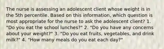 The nurse is assessing an adolescent client whose weight is in the 5th percentile. Based on this information, which question is most appropriate for the nurse to ask the adolescent client? 1. "Do you eat the school lunches?" 2. "Do you have any concerns about your weight?" 3. "Do you eat fruits, vegetables, and drink milk?" 4. "How many meals do you eat each day?"