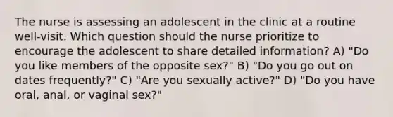 The nurse is assessing an adolescent in the clinic at a routine well-visit. Which question should the nurse prioritize to encourage the adolescent to share detailed information? A) "Do you like members of the opposite sex?" B) "Do you go out on dates frequently?" C) "Are you sexually active?" D) "Do you have oral, anal, or vaginal sex?"