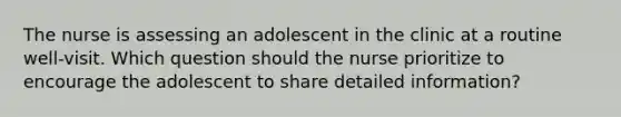 The nurse is assessing an adolescent in the clinic at a routine well-visit. Which question should the nurse prioritize to encourage the adolescent to share detailed information?