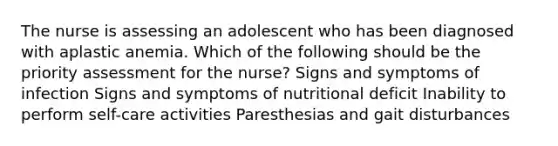 The nurse is assessing an adolescent who has been diagnosed with aplastic anemia. Which of the following should be the priority assessment for the nurse? Signs and symptoms of infection Signs and symptoms of nutritional deficit Inability to perform self-care activities Paresthesias and gait disturbances