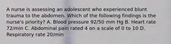 A nurse is assessing an adolescent who experienced blunt trauma to the abdomen. Which of the following findings is the nurse's priority? A. Blood pressure 92/50 mm Hg B. Heart rate 72/min C. Abdominal pain rated 4 on a scale of 0 to 10 D. Respiratory rate 20/min