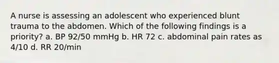 A nurse is assessing an adolescent who experienced blunt trauma to the abdomen. Which of the following findings is a priority? a. BP 92/50 mmHg b. HR 72 c. abdominal pain rates as 4/10 d. RR 20/min