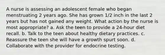 A nurse is assessing an adolescent female who began menstruating 2 years ago. She has grown 1/2 inch in the last 2 years but has not gained any weight. What action by the nurse is most appropriate? a. Ask the teen to provide a 24-hour diet recall. b. Talk to the teen about healthy dietary practices. c. Reassure the teen she will have a growth spurt soon. d. Collaborate with the provider for endocrine testing.