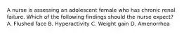 A nurse is assessing an adolescent female who has chronic renal failure. Which of the following findings should the nurse expect? A. Flushed face B. Hyperactivity C. Weight gain D. Amenorrhea