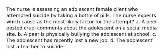 The nurse is assessing an adolescent female client who attempted suicide by taking a bottle of pills. The nurse expects which cause as the most likely factor for the attempt? a. A peer posted cruel comments about the adolescent on a social media site. b. A peer is physically bullying the adolescent at school. c. The adolescent has recently lost a new job. d. The adolescent lost a teacher to suicide.