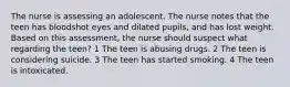 The nurse is assessing an adolescent. The nurse notes that the teen has bloodshot eyes and dilated pupils, and has lost weight. Based on this assessment, the nurse should suspect what regarding the teen? 1 The teen is abusing drugs. 2 The teen is considering suicide. 3 The teen has started smoking. 4 The teen is intoxicated.