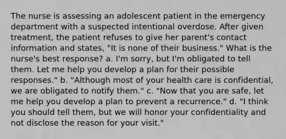 The nurse is assessing an adolescent patient in the emergency department with a suspected intentional overdose. After given treatment, the patient refuses to give her parent's contact information and states, "It is none of their business." What is the nurse's best response? a. I'm sorry, but I'm obligated to tell them. Let me help you develop a plan for their possible responses." b. "Although most of your health care is confidential, we are obligated to notify them." c. "Now that you are safe, let me help you develop a plan to prevent a recurrence." d. "I think you should tell them, but we will honor your confidentiality and not disclose the reason for your visit."