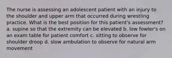 The nurse is assessing an adolescent patient with an injury to the shoulder and upper arm that occurred during wrestling practice. What is the best position for this patient's assessment? a. supine so that the extremity can be elevated b. low fowler's on an exam table for patient comfort c. sitting to observe for shoulder droop d. slow ambulation to observe for natural arm movement