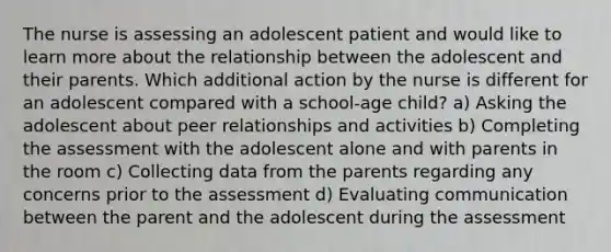 The nurse is assessing an adolescent patient and would like to learn more about the relationship between the adolescent and their parents. Which additional action by the nurse is different for an adolescent compared with a school-age child? a) Asking the adolescent about peer relationships and activities b) Completing the assessment with the adolescent alone and with parents in the room c) Collecting data from the parents regarding any concerns prior to the assessment d) Evaluating communication between the parent and the adolescent during the assessment