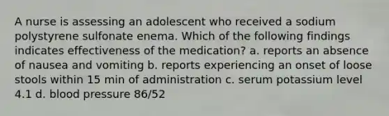 A nurse is assessing an adolescent who received a sodium polystyrene sulfonate enema. Which of the following findings indicates effectiveness of the medication? a. reports an absence of nausea and vomiting b. reports experiencing an onset of loose stools within 15 min of administration c. serum potassium level 4.1 d. blood pressure 86/52