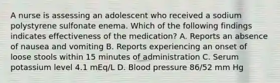 A nurse is assessing an adolescent who received a sodium polystyrene sulfonate enema. Which of the following findings indicates effectiveness of the medication? A. Reports an absence of nausea and vomiting B. Reports experiencing an onset of loose stools within 15 minutes of administration C. Serum potassium level 4.1 mEq/L D. Blood pressure 86/52 mm Hg