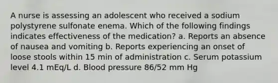 A nurse is assessing an adolescent who received a sodium polystyrene sulfonate enema. Which of the following findings indicates effectiveness of the medication? a. Reports an absence of nausea and vomiting b. Reports experiencing an onset of loose stools within 15 min of administration c. Serum potassium level 4.1 mEq/L d. Blood pressure 86/52 mm Hg