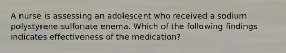 A nurse is assessing an adolescent who received a sodium polystyrene sulfonate enema. Which of the following findings indicates effectiveness of the medication?