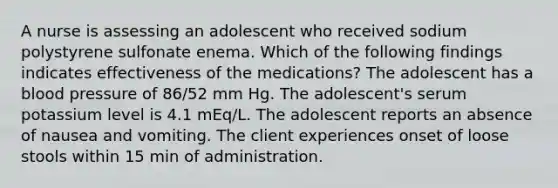 A nurse is assessing an adolescent who received sodium polystyrene sulfonate enema. Which of the following findings indicates effectiveness of the medications? The adolescent has a blood pressure of 86/52 mm Hg. The adolescent's serum potassium level is 4.1 mEq/L. The adolescent reports an absence of nausea and vomiting. The client experiences onset of loose stools within 15 min of administration.