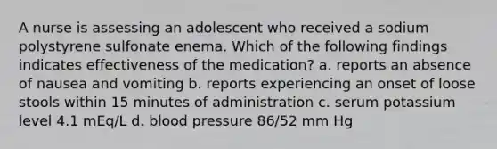 A nurse is assessing an adolescent who received a sodium polystyrene sulfonate enema. Which of the following findings indicates effectiveness of the medication? a. reports an absence of nausea and vomiting b. reports experiencing an onset of loose stools within 15 minutes of administration c. serum potassium level 4.1 mEq/L d. blood pressure 86/52 mm Hg