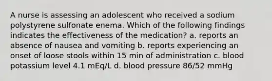 A nurse is assessing an adolescent who received a sodium polystyrene sulfonate enema. Which of the following findings indicates the effectiveness of the medication? a. reports an absence of nausea and vomiting b. reports experiencing an onset of loose stools within 15 min of administration c. blood potassium level 4.1 mEq/L d. <a href='https://www.questionai.com/knowledge/kD0HacyPBr-blood-pressure' class='anchor-knowledge'>blood pressure</a> 86/52 mmHg