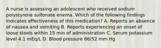 A nurse is assessing an adolescent who received sodium polystyrene sulfonate enema. Which of the following findings indicates effectiveness of this medication? A. Reports an absence of nausea and vomiting B. Reports experiencing an onset of loose stools within 15 min of administration C. Serum potassium level 4.1 mEq/L D. <a href='https://www.questionai.com/knowledge/kD0HacyPBr-blood-pressure' class='anchor-knowledge'>blood pressure</a> 86/52 mm Hg