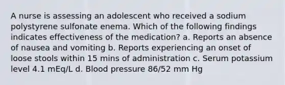 A nurse is assessing an adolescent who received a sodium polystyrene sulfonate enema. Which of the following findings indicates effectiveness of the medication? a. Reports an absence of nausea and vomiting b. Reports experiencing an onset of loose stools within 15 mins of administration c. Serum potassium level 4.1 mEq/L d. Blood pressure 86/52 mm Hg