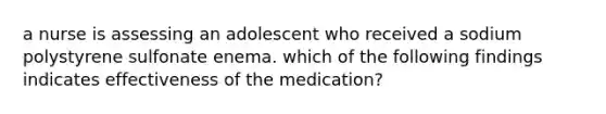 a nurse is assessing an adolescent who received a sodium polystyrene sulfonate enema. which of the following findings indicates effectiveness of the medication?