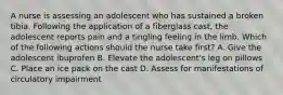 A nurse is assessing an adolescent who has sustained a broken tibia. Following the application of a fiberglass cast, the adolescent reports pain and a tingling feeling in the limb. Which of the following actions should the nurse take first? A. Give the adolescent ibuprofen B. Elevate the adolescent's leg on pillows C. Place an ice pack on the cast D. Assess for manifestations of circulatory impairment