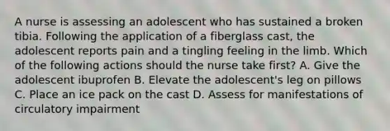 A nurse is assessing an adolescent who has sustained a broken tibia. Following the application of a fiberglass cast, the adolescent reports pain and a tingling feeling in the limb. Which of the following actions should the nurse take first? A. Give the adolescent ibuprofen B. Elevate the adolescent's leg on pillows C. Place an ice pack on the cast D. Assess for manifestations of circulatory impairment