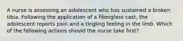 A nurse is assessing an adolescent who has sustained a broken tibia. Following the application of a fiberglass cast, the adolescent reports pain and a tingling feeling in the limb. Which of the following actions should the nurse take first?