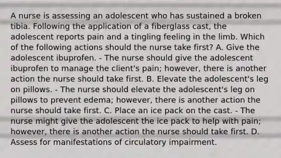 A nurse is assessing an adolescent who has sustained a broken tibia. Following the application of a fiberglass cast, the adolescent reports pain and a tingling feeling in the limb. Which of the following actions should the nurse take first? A. Give the adolescent ibuprofen. - The nurse should give the adolescent ibuprofen to manage the client's pain; however, there is another action the nurse should take first. B. Elevate the adolescent's leg on pillows. - The nurse should elevate the adolescent's leg on pillows to prevent edema; however, there is another action the nurse should take first. C. Place an ice pack on the cast. - The nurse might give the adolescent the ice pack to help with pain; however, there is another action the nurse should take first. D. Assess for manifestations of circulatory impairment.