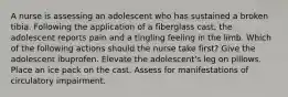 A nurse is assessing an adolescent who has sustained a broken tibia. Following the application of a fiberglass cast, the adolescent reports pain and a tingling feeling in the limb. Which of the following actions should the nurse take first? Give the adolescent ibuprofen. Elevate the adolescent's leg on pillows. Place an ice pack on the cast. Assess for manifestations of circulatory impairment.