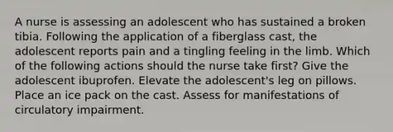 A nurse is assessing an adolescent who has sustained a broken tibia. Following the application of a fiberglass cast, the adolescent reports pain and a tingling feeling in the limb. Which of the following actions should the nurse take first? Give the adolescent ibuprofen. Elevate the adolescent's leg on pillows. Place an ice pack on the cast. Assess for manifestations of circulatory impairment.