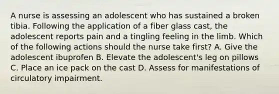 A nurse is assessing an adolescent who has sustained a broken tibia. Following the application of a fiber glass cast, the adolescent reports pain and a tingling feeling in the limb. Which of the following actions should the nurse take first? A. Give the adolescent ibuprofen B. Elevate the adolescent's leg on pillows C. Place an ice pack on the cast D. Assess for manifestations of circulatory impairment.